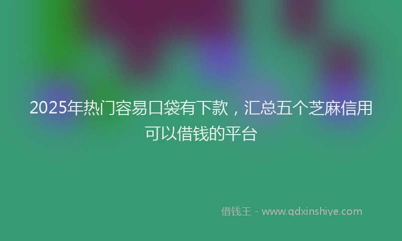 2025年热门容易口袋有下款，汇总五个芝麻信用可以借钱的平台