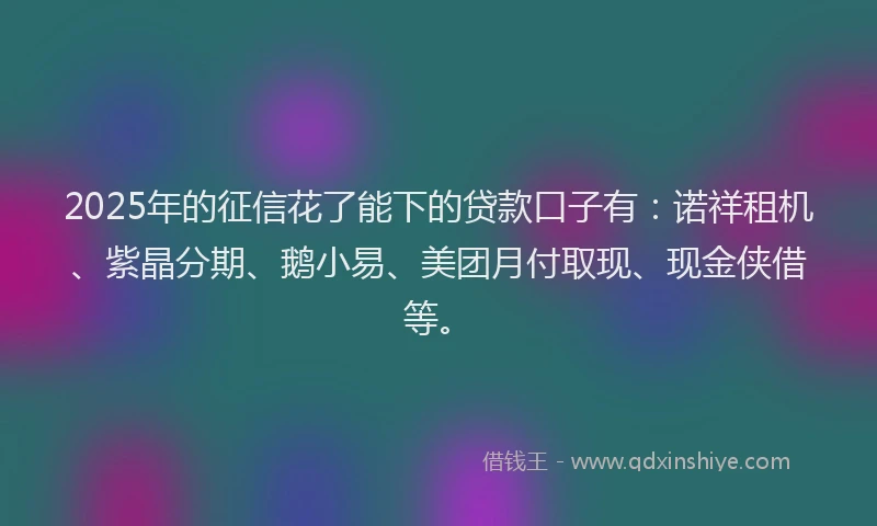 2025年的征信花了能下的贷款口子有：诺祥租机、紫晶分期、鹅小易、美团月付取现、现金侠借等。