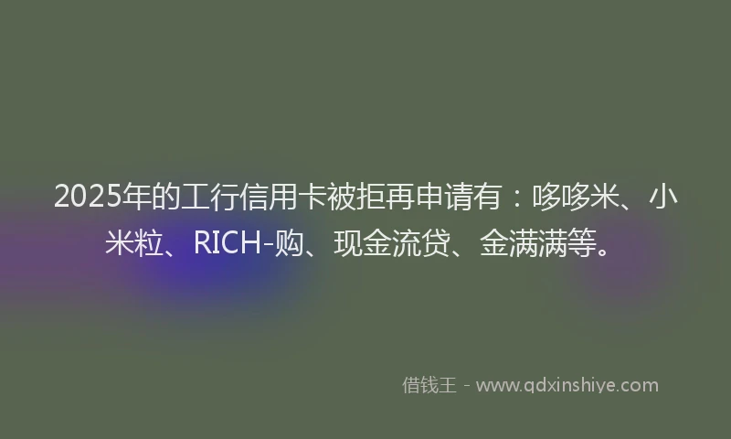 2025年的工行信用卡被拒再申请有：哆哆米、小米粒、RICH-购、现金流贷、金满满等。