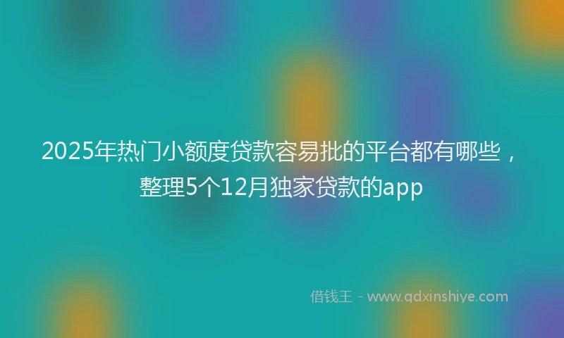 2025年热门小额度贷款容易批的平台都有哪些，整理5个12月独家贷款的app