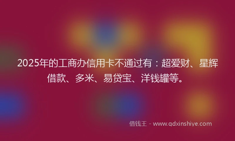 2025年的工商办信用卡不通过有：超爱财、星辉借款、多米、易贷宝、洋钱罐等。