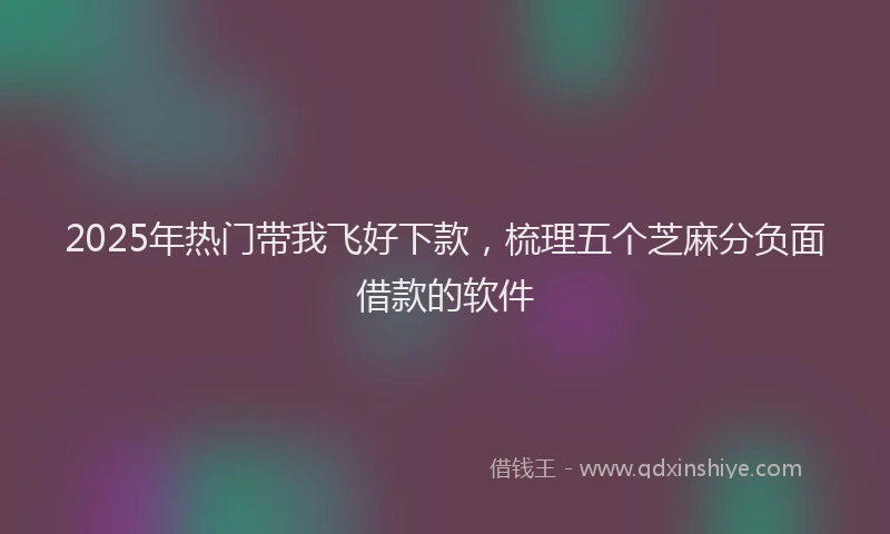 2025年热门带我飞好下款，梳理五个芝麻分负面借款的软件