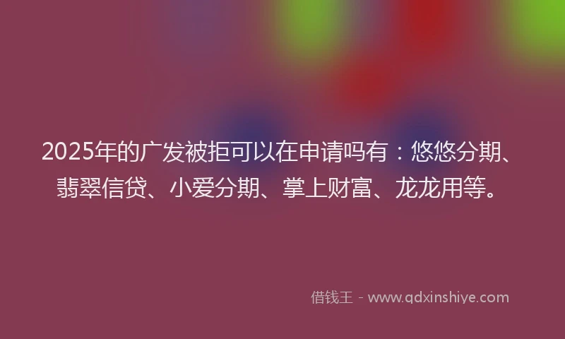 2025年的广发被拒可以在申请吗有：悠悠分期、翡翠信贷、小爱分期、掌上财富、龙龙用等。