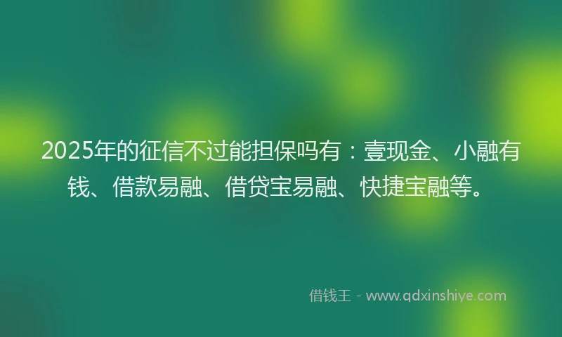 2025年的征信不过能担保吗有：壹现金、小融有钱、借款易融、借贷宝易融、快捷宝融等。