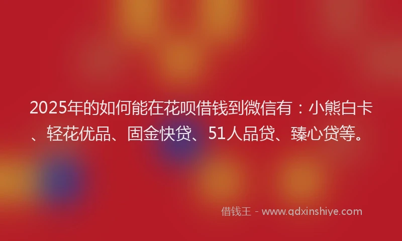 2025年的如何能在花呗借钱到微信有：小熊白卡、轻花优品、固金快贷、51人品贷、臻心贷等。