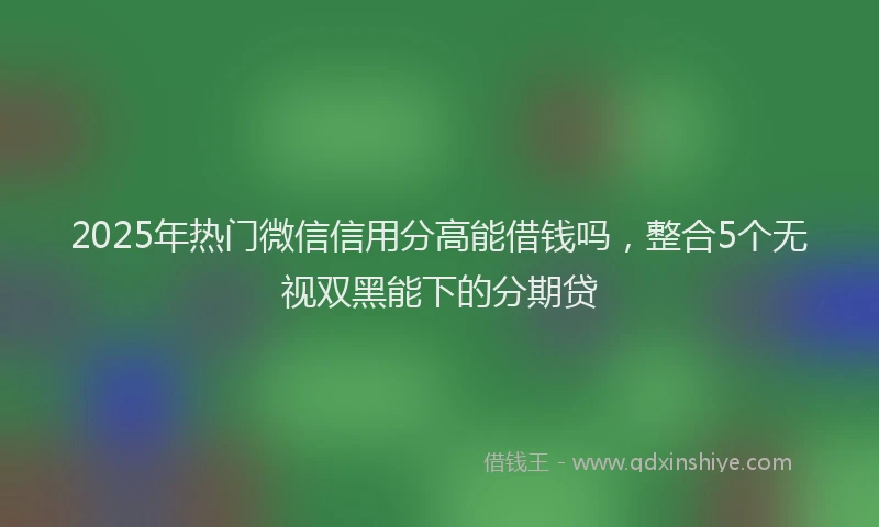 2025年热门微信信用分高能借钱吗，整合5个无视双黑能下的分期贷