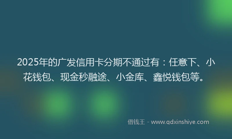 2025年的广发信用卡分期不通过有：任意下、小花钱包、现金秒融途、小金库、鑫悦钱包等。
