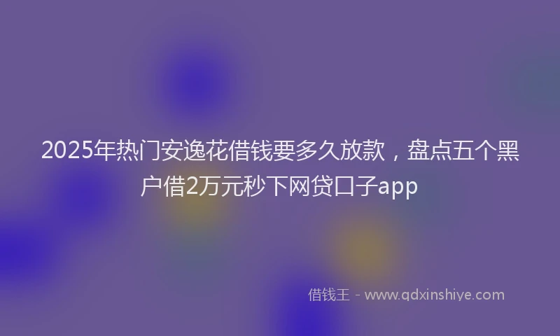 2025年热门安逸花借钱要多久放款，盘点五个黑户借2万元秒下网贷口子app