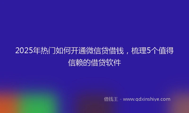 2025年热门如何开通微信贷借钱，梳理5个值得信赖的借贷软件