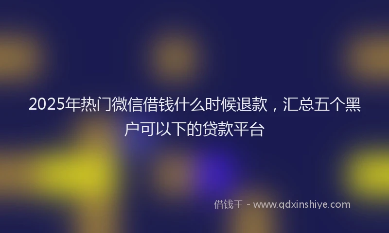 2025年热门微信借钱什么时候退款，汇总五个黑户可以下的贷款平台