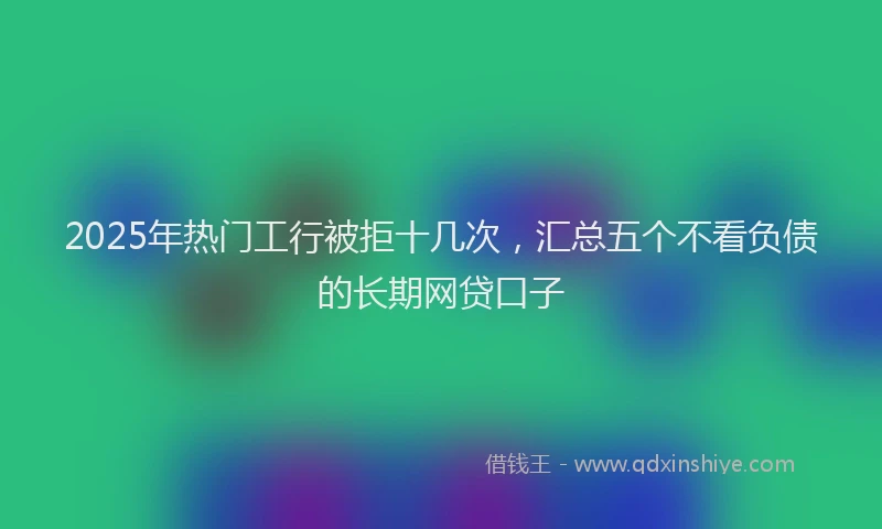 2025年热门工行被拒十几次，汇总五个不看负债的长期网贷口子