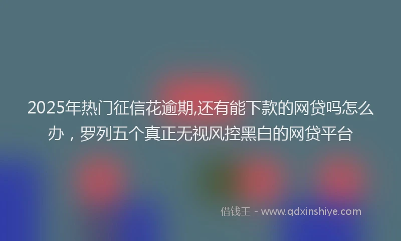 2025年热门征信花逾期,还有能下款的网贷吗怎么办，罗列五个真正无视风控黑白的网贷平台