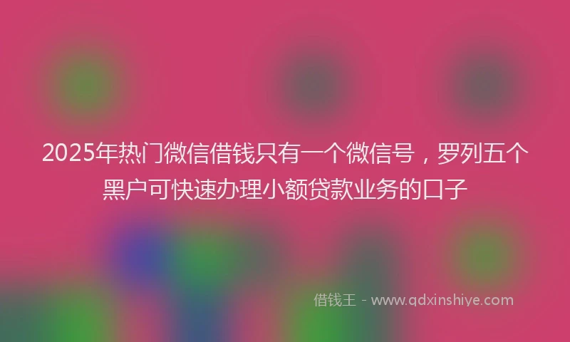 2025年热门微信借钱只有一个微信号，罗列五个黑户可快速办理小额贷款业务的口子