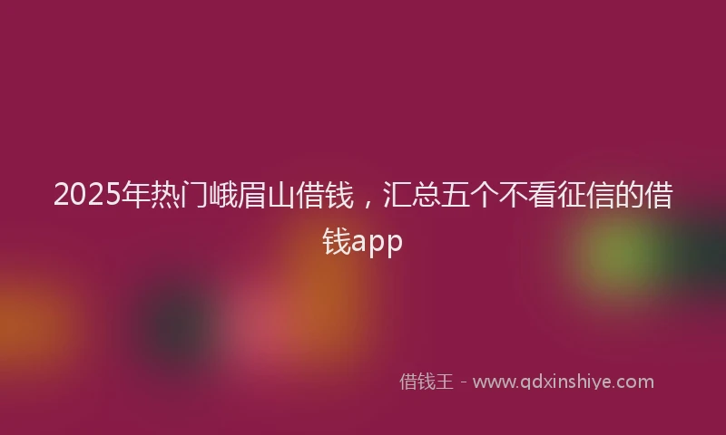 2025年热门峨眉山借钱，汇总五个不看征信的借钱app