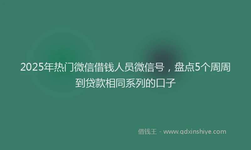 2025年热门微信借钱人员微信号，盘点5个周周到贷款相同系列的口子