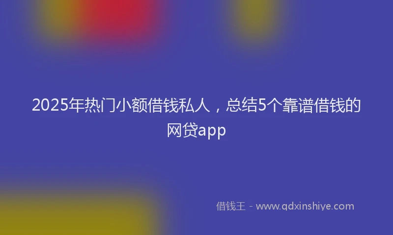 2025年热门小额借钱私人，总结5个靠谱借钱的网贷app