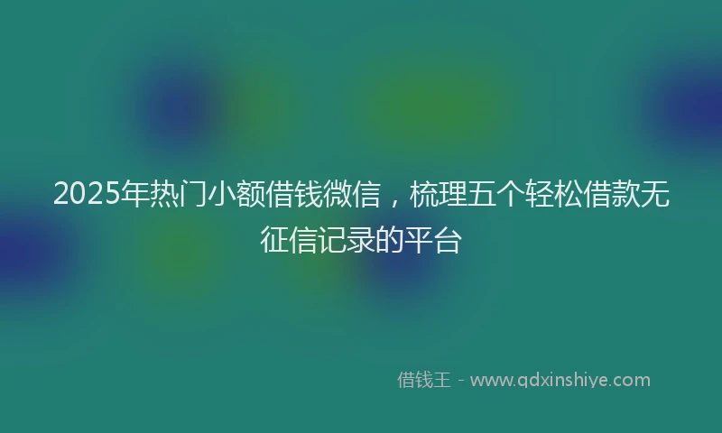 2025年热门小额借钱微信，梳理五个轻松借款无征信记录的平台