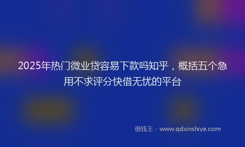 2025年热门微业贷容易下款吗知乎，概括五个急用不求评分快借无忧的平台