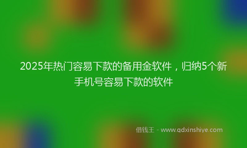 2025年热门容易下款的备用金软件，归纳5个新手机号容易下款的软件