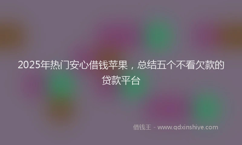2025年热门安心借钱苹果，总结五个不看欠款的贷款平台