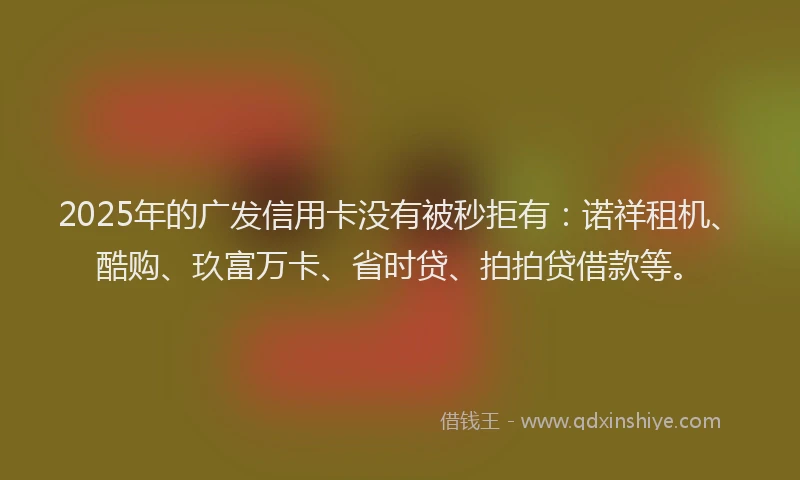 2025年的广发信用卡没有被秒拒有：诺祥租机、酷购、玖富万卡、省时贷、拍拍贷借款等。