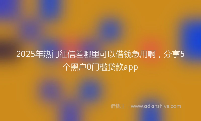 2025年热门征信差哪里可以借钱急用啊，分享5个黑户0门槛贷款app