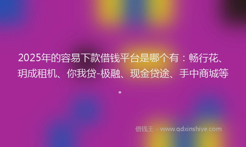 2025年的容易下款借钱平台是哪个有：畅行花、玥成租机、你我贷-极融、现金贷途、手中商城等。