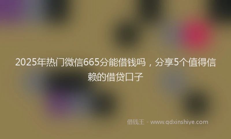 2025年热门微信665分能借钱吗，分享5个值得信赖的借贷口子