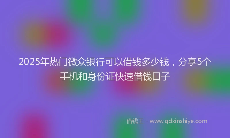 2025年热门微众银行可以借钱多少钱，分享5个手机和身份证快速借钱口子
