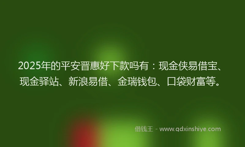 2025年的平安晋惠好下款吗有：现金侠易借宝、现金驿站、新浪易借、金瑞钱包、口袋财富等。
