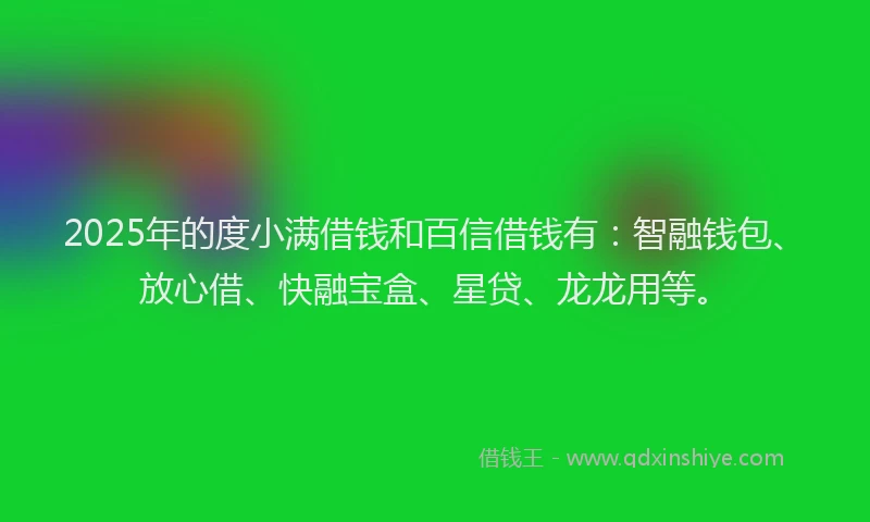 2025年的度小满借钱和百信借钱有：智融钱包、放心借、快融宝盒、星贷、龙龙用等。