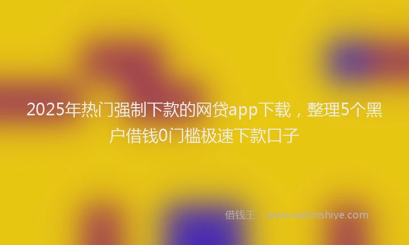 2025年热门强制下款的网贷app下载，整理5个黑户借钱0门槛极速下款口子