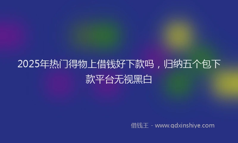 2025年热门得物上借钱好下款吗，归纳五个包下款平台无视黑白