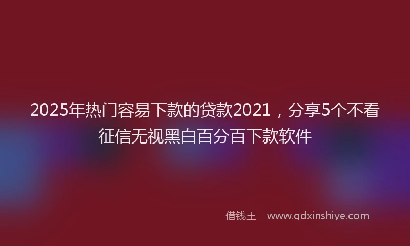 2025年热门容易下款的贷款2021，分享5个不看征信无视黑白百分百下款软件