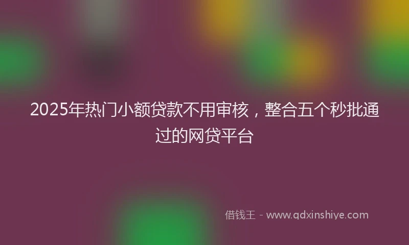 2025年热门小额贷款不用审核，整合五个秒批通过的网贷平台