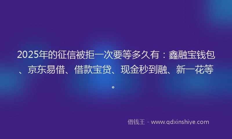 2025年的征信被拒一次要等多久有：鑫融宝钱包、京东易借、借款宝贷、现金秒到融、新一花等。