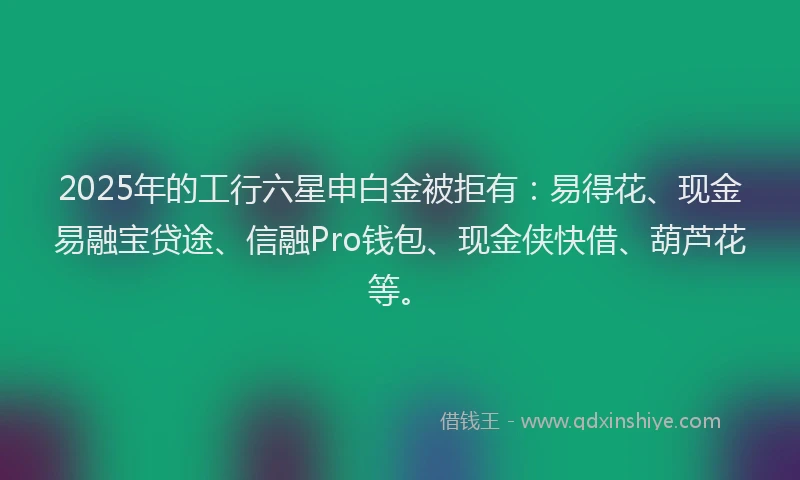 2025年的工行六星申白金被拒有：易得花、现金易融宝贷途、信融Pro钱包、现金侠快借、葫芦花等。