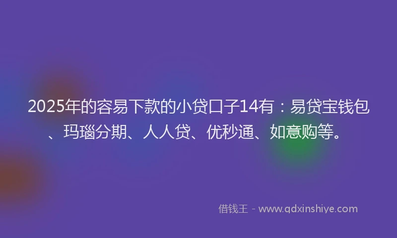 2025年的容易下款的小贷口子14有：易贷宝钱包、玛瑙分期、人人贷、优秒通、如意购等。