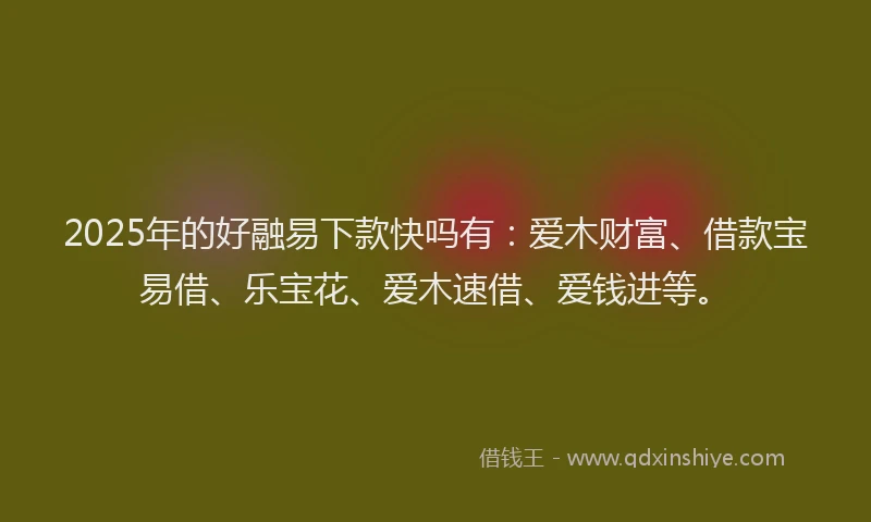 2025年的好融易下款快吗有：爱木财富、借款宝易借、乐宝花、爱木速借、爱钱进等。
