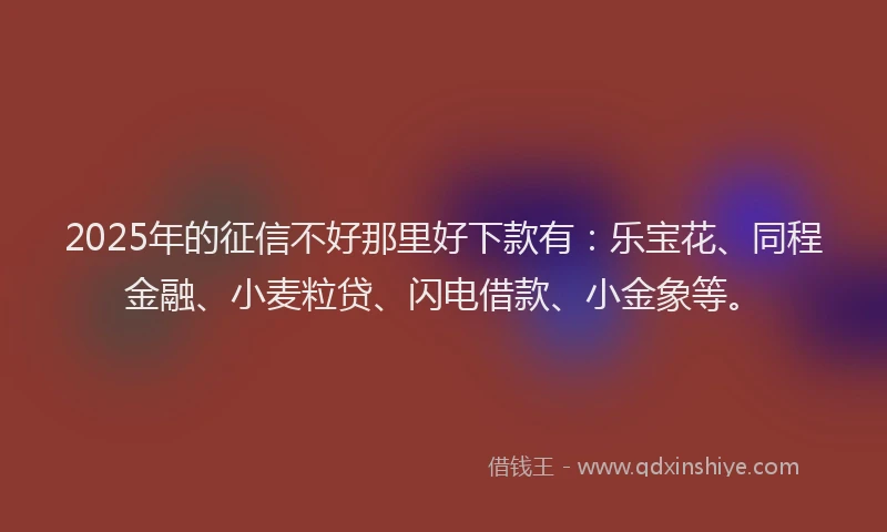 2025年的征信不好那里好下款有：乐宝花、同程金融、小麦粒贷、闪电借款、小金象等。