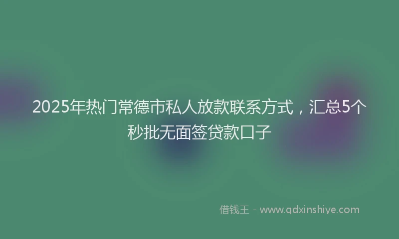 2025年热门常德市私人放款联系方式，汇总5个秒批无面签贷款口子