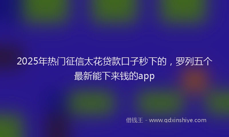 2025年热门征信太花贷款口子秒下的，罗列五个最新能下来钱的app