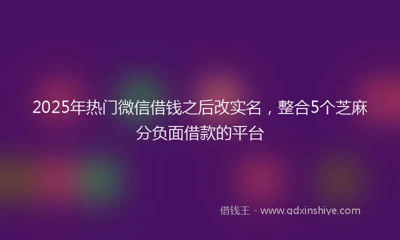 2025年热门微信借钱之后改实名，整合5个芝麻分负面借款的平台