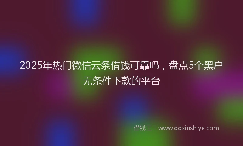 2025年热门微信云条借钱可靠吗，盘点5个黑户无条件下款的平台