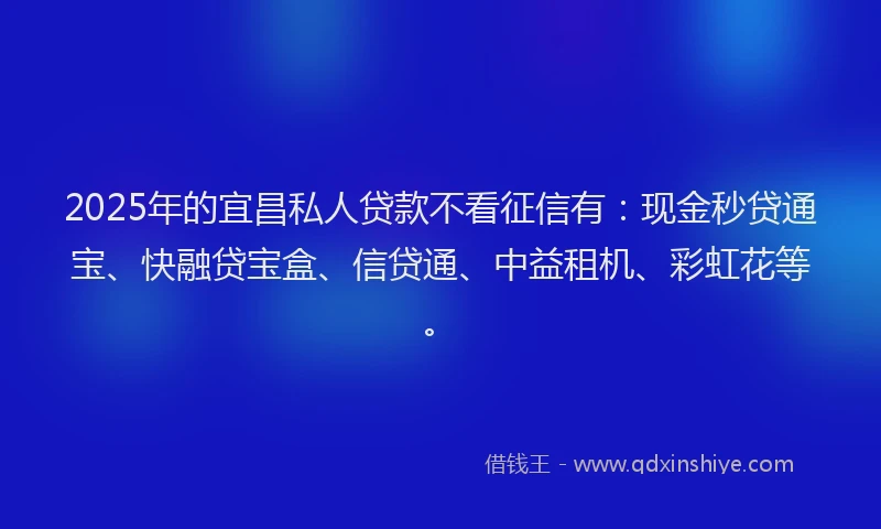 2025年的宜昌私人贷款不看征信有：现金秒贷通宝、快融贷宝盒、信贷通、中益租机、彩虹花等。