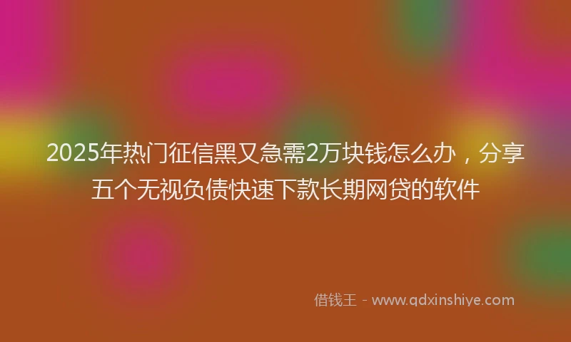 2025年热门征信黑又急需2万块钱怎么办，分享五个无视负债快速下款长期网贷的软件