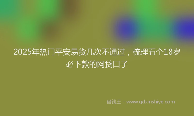 2025年热门平安易货几次不通过，梳理五个18岁必下款的网贷口子