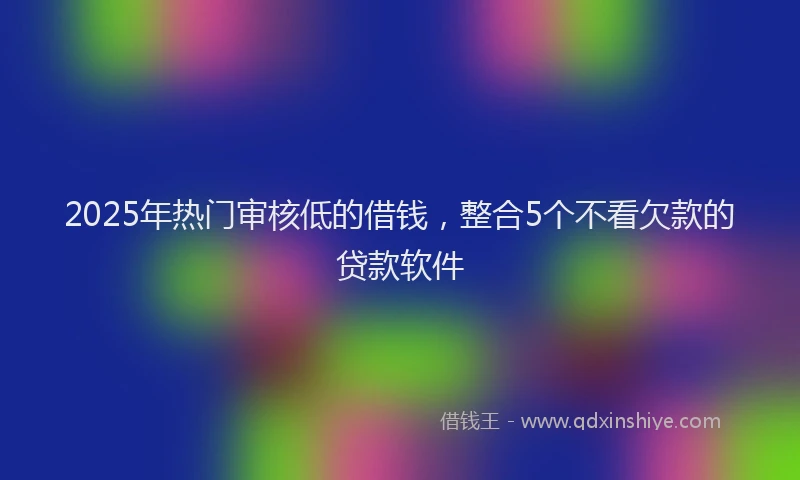 2025年热门审核低的借钱，整合5个不看欠款的贷款软件