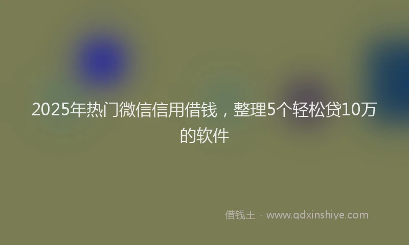 2025年热门微信信用借钱，整理5个轻松贷10万的软件