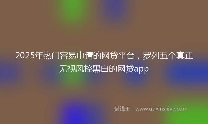 2025年热门容易申请的网贷平台，罗列五个真正无视风控黑白的网贷app